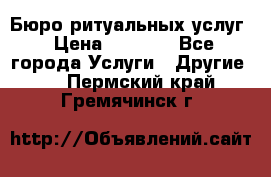 Бюро ритуальных услуг › Цена ­ 3 000 - Все города Услуги » Другие   . Пермский край,Гремячинск г.